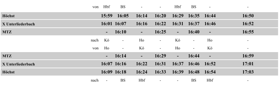 von Hbf BS -  -  Hbf BS -  -  Höchst 15:59 16:05 16:14 16:20 16:29 16:35 16:44 16:50 X Unterliederbach 16:01 16:07 16:16 16:22 16:31 16:37 16:46 16:52 MTZ -  16:10 -  16:25 -  16:40 -  16:55 nach Kö -  Ho -  Kö -  Ho -  von Ho -  Kö -  Ho -  Kö -  MTZ -  16:14 -  16:29 -  16:44 -  16:59 X Unterliederbach 16:07 16:16 16:22 16:31 16:37 16:46 16:52 17:01 Höchst 16:09 16:18 16:24 16:33 16:39 16:48 16:54 17:03 nach -  BS Hbf -  -  BS Hbf -